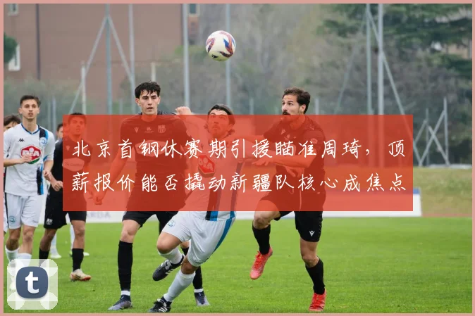 北京首钢休赛期引援瞄准周琦，顶薪报价能否撬动新疆队核心成焦点