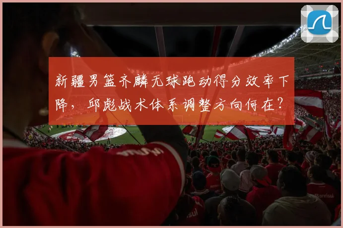 新疆男篮齐麟无球跑动得分效率下降,邱彪战术体系调整方向何在?