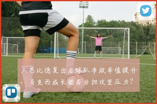 人恩比德复出后球队净效率值提升，马克西成长能否分担攻坚压力？