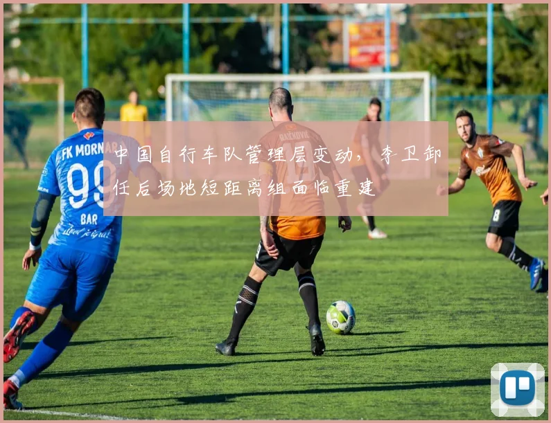 中国自行车队管理层变动,李卫卸任后场地短距离组面临重建