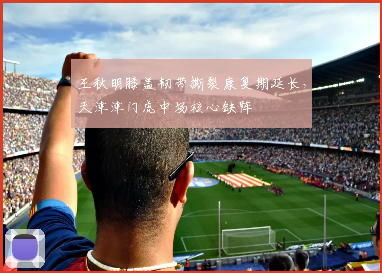 王秋明膝盖韧带撕裂康复期延长，天津津门虎中场核心缺阵