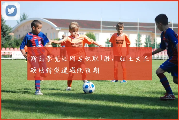 斯瓦泰克法网后仅取1胜,红土女王硬地转型遭遇瓶颈期