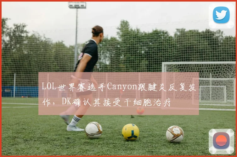 LOL世界赛选手Canyon跟腱炎反复发作,DK确认其接受干细胞治疗