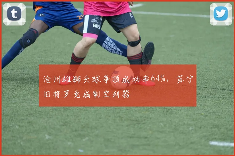 沧州雄狮头球争顶成功率64%，苏宁旧将罗竞成制空利器