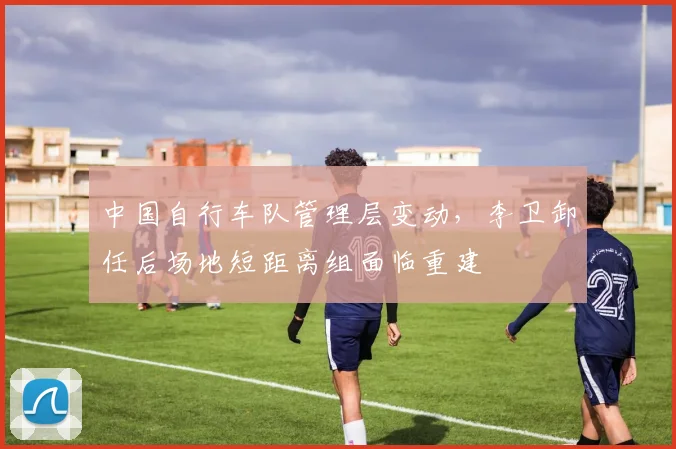 中国自行车队管理层变动,李卫卸任后场地短距离组面临重建
